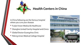 Health Centers in China
In China following are the famous hospital
where you cure your disease
• FudanVision Medical & Healthcare
• Shanghai United Family Hospital and Clinics
• Global Doctor GuangzhouClinic
• Peking Union Medical College Hospital
 