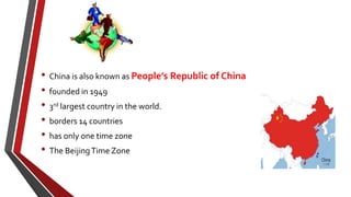 • China is also known as People’s Republic of China
• founded in 1949
• 3rd largest country in the world.
• borders 14 countries
• has only one time zone
• The BeijingTime Zone
 