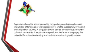 Expatriate should be accompanied by foreign language training because
knowledge of language of the host country is vital to successfully living and
working in that country. A language always carries an enormous amount of
culture it represents. If expatriate are proficient in the local language, the
potential for misunderstanding and misinterpretation is greatly reduce.
 