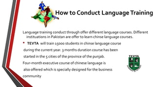 Language training conduct through offer different language courses. Different
instituations in Pakistan are offer to learn chinse language courses.
• TEVTA will train 15000 students in chinse language course
during the current year. 3 months duration course has been
started in the 5 cities of the province of the punjab.
Four-month executive course of chinese language is
also offered which is specially designed for the business
community
How to Conduct Language Training
 