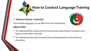 • Pakistan Chinese institution
Two-month language course offer from this institutions.
OBJECTIVES
• To understand the construction of commonly used chinese characters and
learn to write them correctly
• To understand and used correctly basic chinese grammar and sentence
structures
How to Conduct Language Training
 