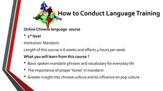 Online Chinese language course
• 1st level
Institution: Mandarin
Length of this course is 6 weeks and efforts 4 hours per week.
What you will learn from this course ?
• Basic spoken mandarin phrases and vocabulary for everyday life
• The importance of proper ‘tones’ in mandarin
• Greater insight into chinese culture and its influence on pop culture
How to Conduct Language Training
 