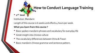 • 2nd level
Institution: Mandarin
Length of this course is 6 weeks and efforts 4 hours per week.
What you learn from this course ?
• Basic spoken mandarin phrases and vocabulary for everyday life
• Great insight into chinese culture
• The vocabulary differences between China &Tiwan
• Basic mandarin chinese grammar and sentence pattern.
How to Conduct Language Training
 