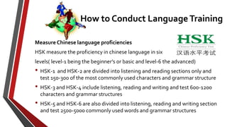 Measure Chinese language proficiencies
HSK measure the proficiency in chinese language in six
levels( level-1 being the beginner’s or basic and level-6 the advanced)
• HSK-1 and HSK-2 are divided into listening and reading sections only and
test 150-300 of the most commonly used characters and grammar structure
• HSK-3 and HSK-4 include listening, reading and writing and test 600-1200
characters and grammar structures
• HSK-5 and HSK-6 are also divided into listening, reading and writing section
and test 2500-5000 commonly used words and grammar structures
How to Conduct Language Training
 