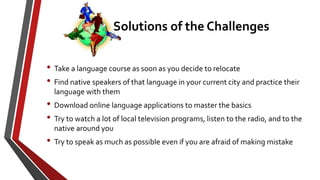 • Take a language course as soon as you decide to relocate
• Find native speakers of that language in your current city and practice their
language with them
• Download online language applications to master the basics
• Try to watch a lot of local television programs, listen to the radio, and to the
native around you
• Try to speak as much as possible even if you are afraid of making mistake
Solutions of the Challenges
 