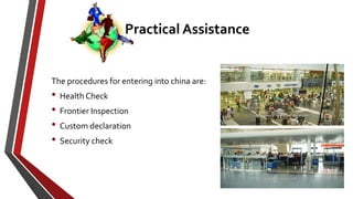 The procedures for entering into china are:
• Health Check
• Frontier Inspection
• Custom declaration
• Security check
Practical Assistance
 