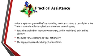 a visa is a permit granted before travelling to enter a country, usually for a fee.
There is considerable complexity as there are several types;
• It can be applied for in your own country, within mainland, or in a third
country;
• the rules vary according to your nationality,
• the regulations can be changed at any time.
Practical Assistance
 