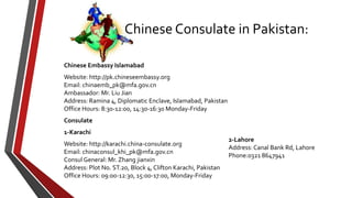 Chinese Embassy Islamabad
Website: http://pk.chineseembassy.org
Email: chinaemb_pk@mfa.gov.cn
Ambassador: Mr. Liu Jian
Address: Ramina 4, Diplomatic Enclave, Islamabad, Pakistan
Office Hours: 8:30-12:00, 14:30-16:30 Monday-Friday
Consulate
1-Karachi
Website: http://karachi.china-consulate.org
Email: chinaconsul_khi_pk@mfa.gov.cn
Consul General: Mr. Zhang jianxin
Address: Plot No. ST.20, Block 4, Clifton Karachi, Pakistan
Office Hours: 09:00-12:30, 15:00-17:00, Monday-Friday
Chinese Consulate in Pakistan:
2-Lahore
Address: Canal Bank Rd, Lahore
Phone:0321 8647941
 