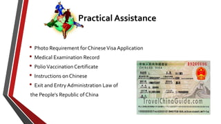 • Photo Requirement forChineseVisa Application
• Medical Examination Record
• PolioVaccination Certificate
• Instructions on Chinese
• Exit and Entry Administration Law of
the People's Republic of China
Practical Assistance
 