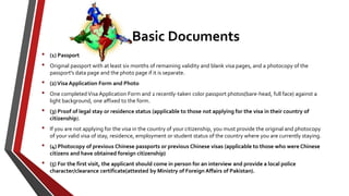 Basic Documents
• (1) Passport
• Original passport with at least six months of remaining validity and blank visa pages, and a photocopy of the
passport's data page and the photo page if it is separate.
• (2)Visa Application Form and Photo
• One completed Visa Application Form and 2 recently-taken color passport photos(bare-head, full face) against a
light background, one affixed to the form.
• (3) Proof of legal stay or residence status (applicable to those not applying for the visa in their country of
citizenship).
• If you are not applying for the visa in the country of your citizenship, you must provide the original and photocopy
of your valid visa of stay, residence, employment or student status of the country where you are currently staying.
• (4) Photocopy of previous Chinese passports or previous Chinese visas (applicable to those who were Chinese
citizens and have obtained foreign citizenship)
• (5) For the first visit, the applicant should come in person for an interview and provide a local police
character/clearance certificate(attested by Ministry of Foreign Affairs of Pakistan).
 