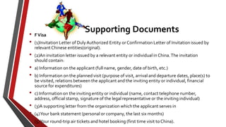 Supporting Documents• FVisa
• (1)Invitation Letter of Duly Authorized Entity or Confirmation Letter of Invitation issued by
relevant Chinese entities(original).
• (2)An invitation letter issued by a relevant entity or individual in China.The invitation
should contain:
• a) Information on the applicant (full name, gender, date of birth, etc.)
• b) Information on the planned visit (purpose of visit, arrival and departure dates, place(s) to
be visited, relations between the applicant and the inviting entity or individual, financial
source for expenditures)
• c) Information on the inviting entity or individual (name, contact telephone number,
address, official stamp, signature of the legal representative or the inviting individual)
• (3)A supporting letter from the organization which the applicant serves in
• (4)Your bank statement (personal or company, the last six months)
• (5)Your round-trip air tickets and hotel booking (first time visit to China).
 