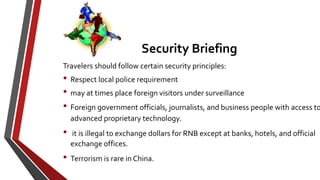 Travelers should follow certain security principles:
• Respect local police requirement
• may at times place foreign visitors under surveillance
• Foreign government officials, journalists, and business people with access to
advanced proprietary technology.
• it is illegal to exchange dollars for RNB except at banks, hotels, and official
exchange offices.
• Terrorism is rare in China.
Security Briefing
 