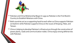 • Pakistan and China Relationship Began In 1950 as Pakistan is the First Muslim
Country to Establish Relations with China.
• Both countries act as a supporting hand to each other as China supports Pakistan
on Kashmir while Pakistan supports China on the issues of Xinjiang ,Tibet, and
Taiwan.
• China is helping to develop Pakistan's infrastructure through the construction of
power plants, roads and communication nodes. China enjoys strong defense ties
with Pakistan.
 