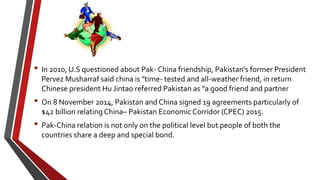 • In 2010, U.S questioned about Pak- China friendship, Pakistan's former President
Pervez Musharraf said china is "time- tested and all-weather friend, in return
Chinese president Hu Jintao referred Pakistan as "a good friend and partner
• On 8 November 2014, Pakistan and China signed 19 agreements particularly of
$42 billion relating China– Pakistan Economic Corridor (CPEC) 2015.
• Pak-China relation is not only on the political level but people of both the
countries share a deep and special bond.
 