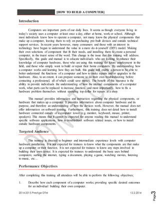 [HOW TO BUILD A COMPUTER] 
2014-2015 Prestige DTM 12.2.2014 
Page3 
Introduction 
Computers are important parts of our daily lives. It seems as though everyone living in 
today’s society uses a computer at least once a day, either at home, work or school. Although 
most individuals know how to operate a computer, not many know the physical components that 
make up a computer, leaving them to rely on purchasing pre-built devices and outside technical 
support services. In recent years however, many consumers and those with an interest in 
technology have begun to understand the value in a more do-it-yourself (DIY) model. Making 
their own selections of component that fit their needs, and installing them to create a personal 
computer, in the truest sense of the word. This change is the issue that this training will address. 
Specifically, this guide and manual is to educate individuals who are looking to enhance their 
knowledge of computer hardware, those who are using this training for future employment in the 
field, and those who simply want to build or repair their home computers. By understanding how 
a computer works and learning how they are built, this guide will enable a person to be able to 
better understand the functions of a computer and how to make repairs and/or upgrades in the 
hardware. Also, to an extent, it can prepare someone to do their own troubleshooting before 
contacting a professional, all of which could save money. The benefit of this resource is the 
ability to provide individuals the understanding of how the internal components of a computer 
work, what parts can be replaced to increase function, and most importantly, how to fix a 
hardware problem themselves without spending top dollar for repairs at a shop. 
This manual provides information and instruction regarding the physical components, or 
hardware that makes up a computer. It provides information about computer hardware and its 
purpose, and therefore an understanding of how the devices work. However, the manual does not 
offer information on software training. Furthermore, this training does not detail how to install 
hardware connected outside of a computer tower (e.g. monitor, keyboard, mouse, printer, 
speakers). This means that it cannot be expected for anyone reading this manual to understand 
specific software applications, how to troubleshoot software related issues, or how to install 
outside hardware components. 
Targeted Audience 
This training is directed to beginner and intermediate experience levels with computer 
hardware installation. It is not expected for trainees to know what the components are that make 
up a computer or their function. It is not expected for trainees to know any steps involved in 
building their own device. It is expected for trainees to understand the basic uses behind 
computers; surfing the internet, typing a document, playing a game, watching movies, listening 
to music, etc… 
Performance Objectives 
After completing this training all attendees will be able to perform the following objectives; 
1. Describe how each component of a computer works; providing specific desired outcomes 
for an individual building their own computer. 
 
