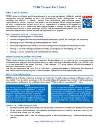 TEAM TRAINING FACT SHEET
www.TEAMCoalition.org | 703-647-7430
WHAT IS TEAM TRAINING
TEAM training in effective alcohol management is an employee-focused, full-facility alcohol
management program available to sport and entertainment facility professionals. It has
combined the wisdom of industry experts from professional and collegiate sports,
concessionaires, stadium operators, and stadium service partners. TEAM training represents
the most comprehensive thinking about alcohol management, preparing facility operations
managers to train alcohol servers and event-day employees to manage the sale, service and
consumption of alcohol at public gatherings. In 2011, over 40,000 employees of more than 150
sports and entertainment facilities become certified in the TEAM program.
Key Components of TEAM Training Include:
• Recognizing warning signs of impairment
• Understanding how the misuse of alcohol affects employees, guests, the facility and the community
• Managing alcohol effectively by working together as a team
• Demonstrating reasonable efforts to minimize liability when it comes to alcohol-related incidents
• Helping to prevent underage access to alcohol by checking IDs and intercepting pass-offs
• Helping to ensure compliance with state alcohol service laws
INSTRUCTOR DEVELOPMENT PROGRAM
TEAM training utilizes a train-the-trainer approach. Facility operations, concessions, and human resources
managers attend a two-day train-the-trainer workshop called an Instructor Development Program (IDP) in order
to become a certified TEAM trainer. Currently, TEAM has over 1,000 active trainers, all full-time managers of
sports and entertainment facilities.
The standard registration fee for an IDP is $700. After completing the workshop and passing the certification
test, trainers train the TEAM program to their employees. Trainers must recertify every two years.
EMPLOYEE CERTIFICATION
TEAM training for facility employees is divided into two levels. For both levels, employee certification is a three-
year period. There are some exceptions to this for certain states. Employees must recertify by participating in a
training session and passing the certification exam again. TEAM employee manuals are $14 each.
Level 1
This two-hour course is taught to the entire facility,
and encourages various departments to unify and
work together as a team. At the end of the class,
there is a 20-question certification test for all
employees. Upon passing the test, employees will
receive a certification card valid for three years,
thereby recognizing every employee as a valuable
asset.
Level 2
This is a continuation of Level 1 training taught to
concessionaire employees only. It focuses on blood
alcohol levels, checking IDs and serving guidelines.
The concessionaire employees take a 30-question
certification test. Their certification card, also valid for
three years, will acknowledge a higher level of
training resulting from a more advanced training
curriculum.
Benefits of TEAM training include:
• Facility insurance claims and liability suits are reduced when facilities are trained in alcohol management.
• TEAM provides an independent third-party test grader which ensures credibility, while also removing the
administrative burden from the facility.
• The facility will be able to track the training progress of each employee through TEAM's online reporting
process.
 