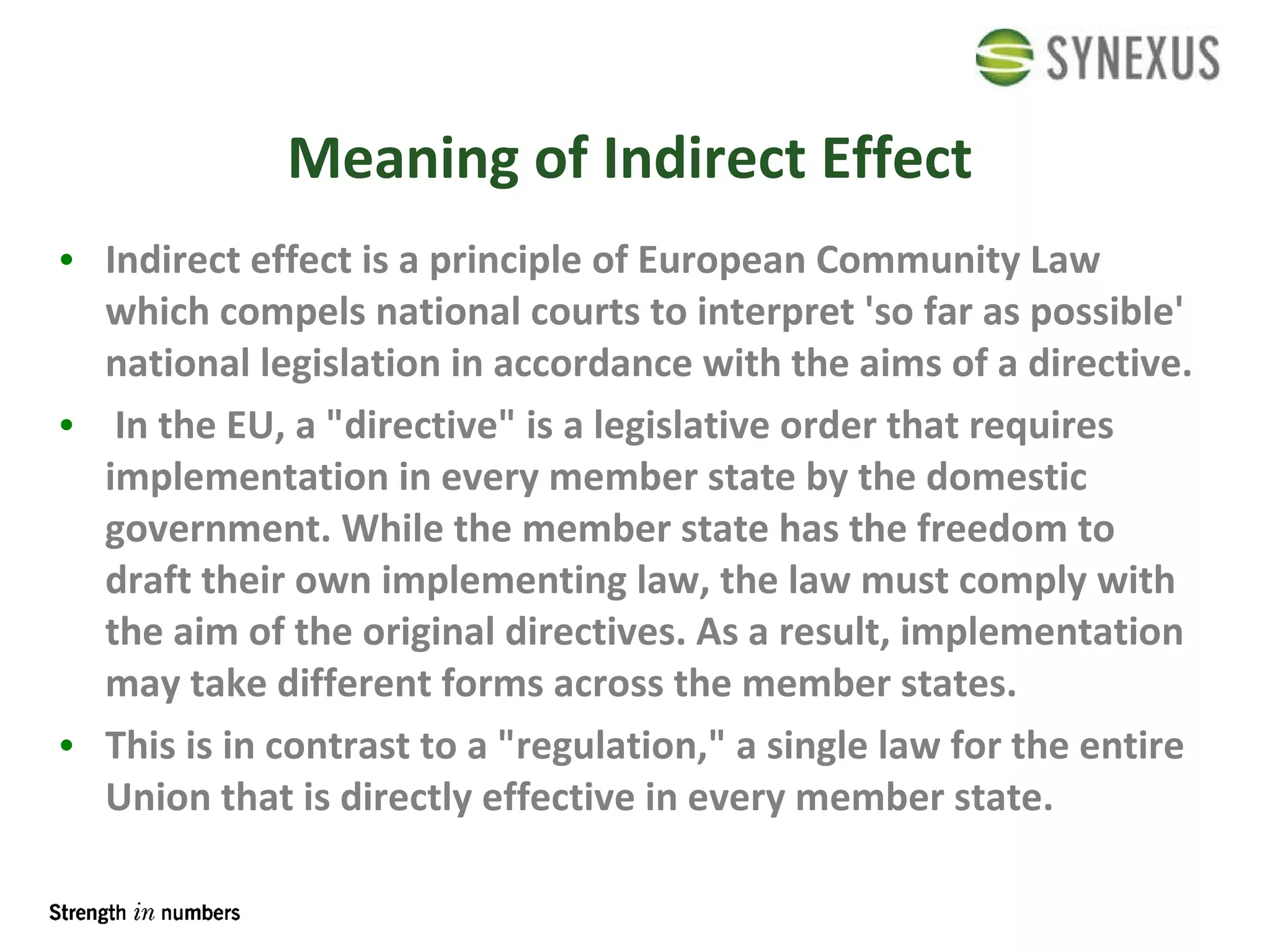 Meaning of Indirect Effect Indirect effect is a principle of  European Community Law  which compels national courts to interpret 'so far as possible' national legislation in accordance with the aims of a directive. In the EU, a " directive " is a legislative order that requires implementation in every member state by the domestic government. While the member state has the freedom to draft their own implementing law, the law must comply with the aim of the original directives. As a result, implementation may take different forms across the member states.  This is in contrast to a " regulation ," a single law for the entire Union that is  directly effective  in every member state.  