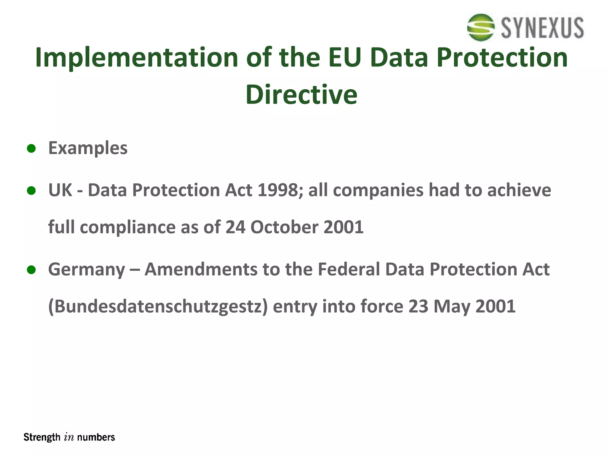 Implementation of the EU Data Protection Directive Examples UK - Data Protection Act 1998; all companies had to achieve full compliance as of 24 October 2001 Germany – Amendments to the Federal Data Protection Act (Bundesdatenschutzgestz) entry into force 23 May 2001 