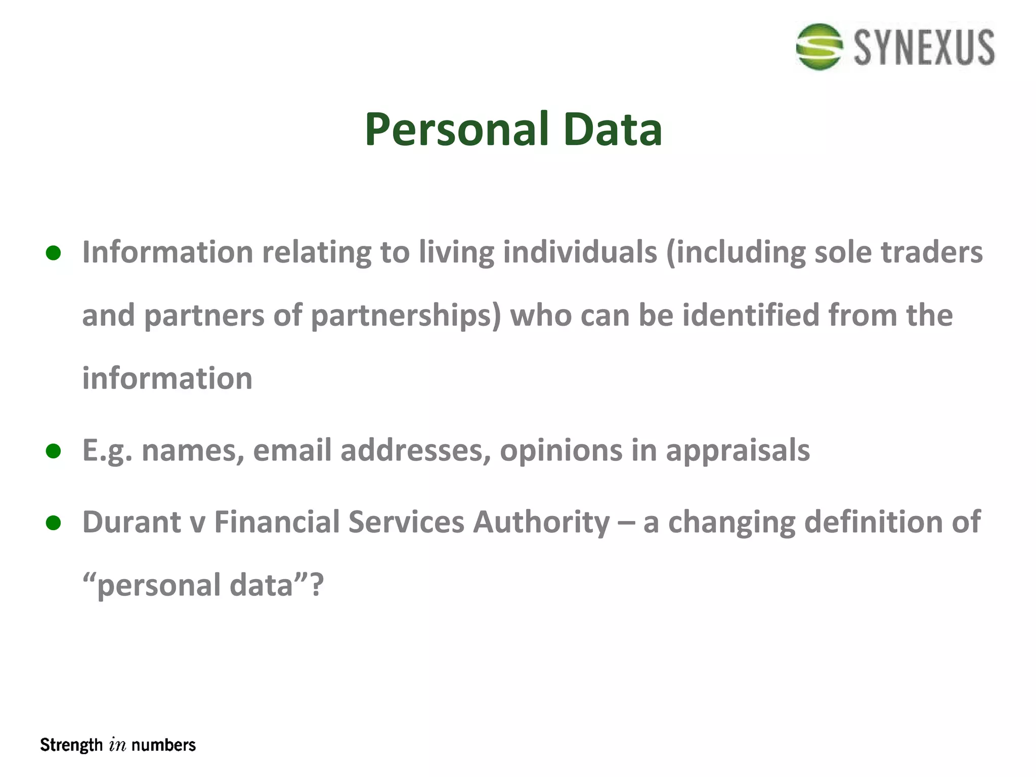 Personal Data Information relating to living individuals (including sole traders and partners of partnerships) who can be identified from the information E.g. names, email addresses, opinions in appraisals Durant v Financial Services Authority – a changing definition of “personal data”? 