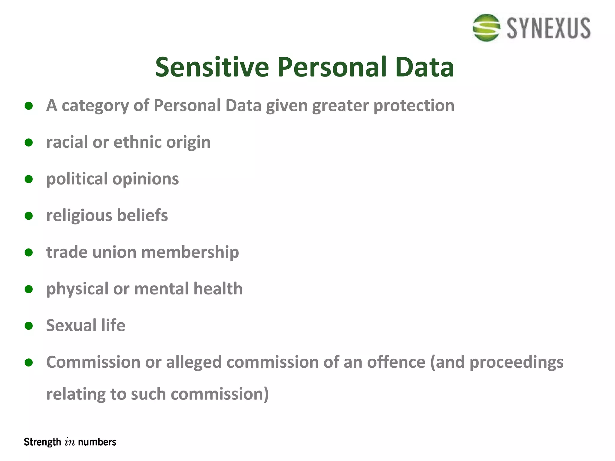 Sensitive Personal Data A category of Personal Data given greater protection racial or ethnic origin political opinions religious beliefs trade union membership physical or mental health Sexual life Commission or alleged commission of an offence (and proceedings relating to such commission) 
