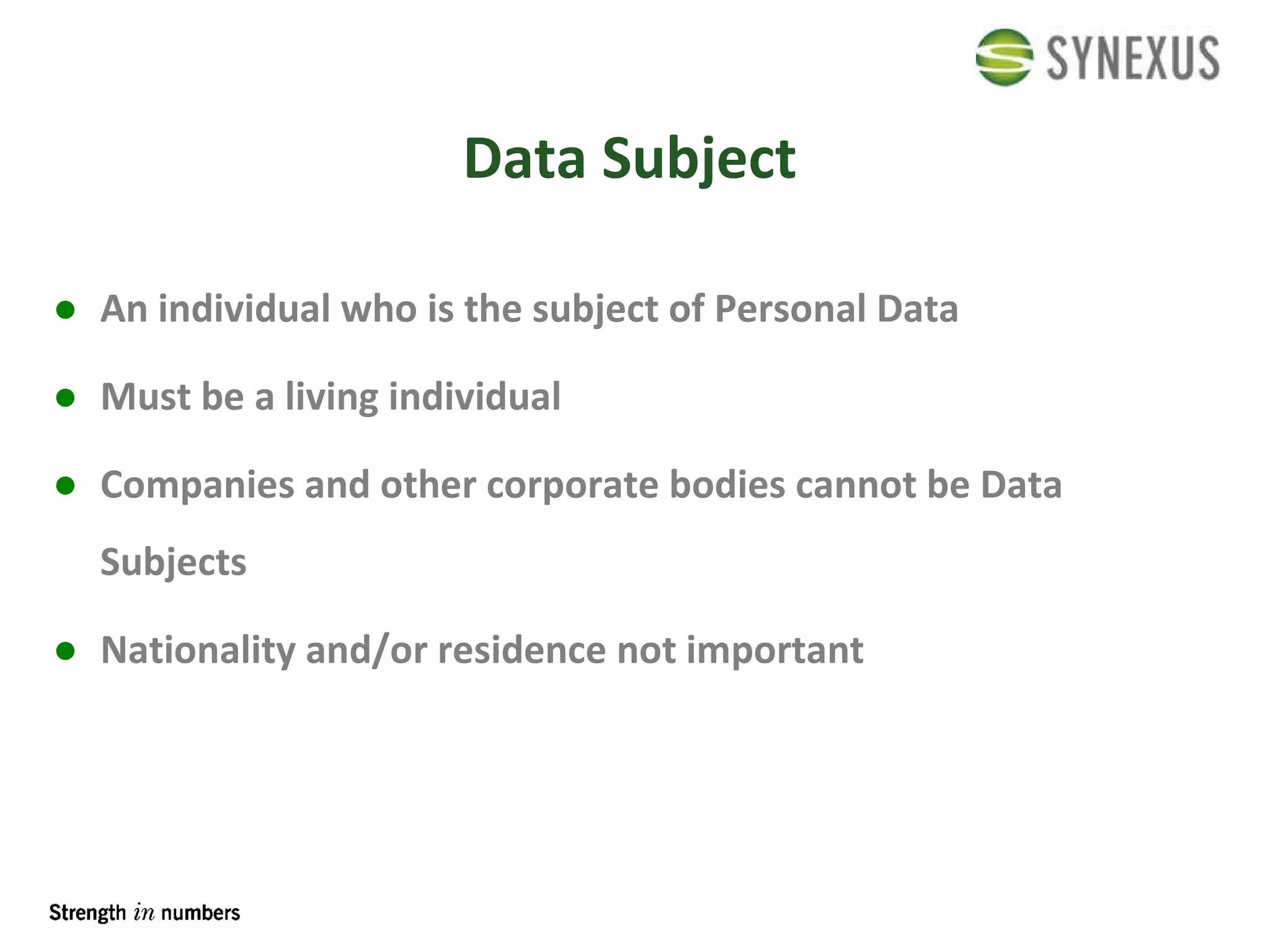 Data Subject An individual who is the subject of Personal Data Must be a living individual Companies and other corporate bodies cannot be Data Subjects Nationality and/or residence not important 