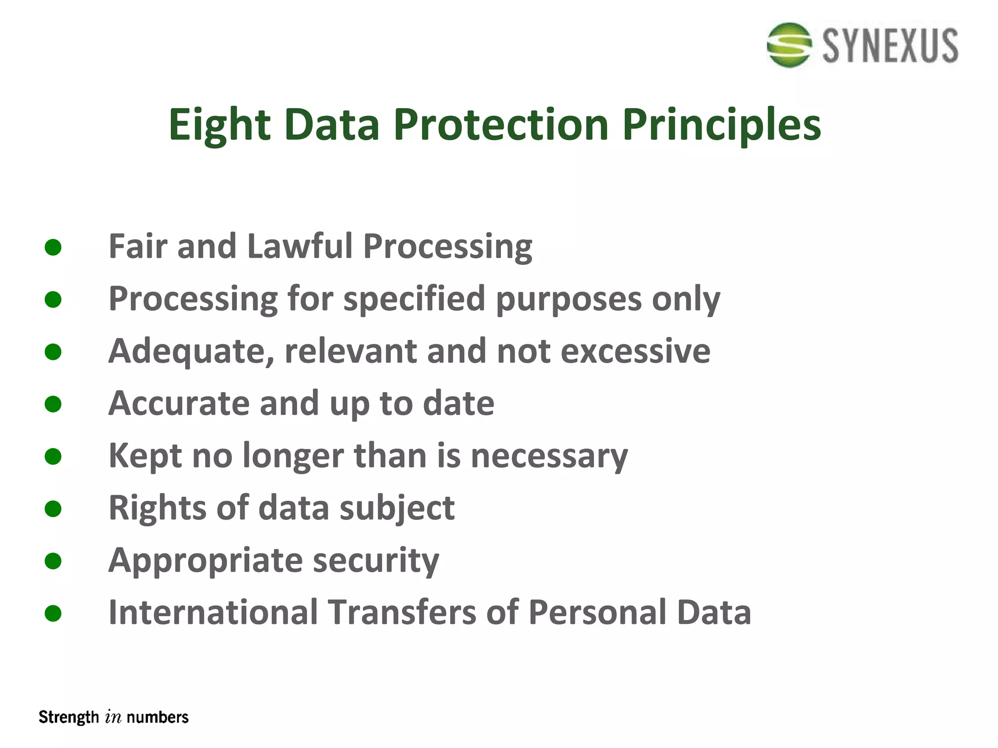 Eight Data Protection Principles Fair and Lawful Processing Processing for specified purposes only Adequate, relevant and not excessive Accurate and up to date Kept no longer than is necessary Rights of data subject Appropriate security International Transfers of Personal Data 