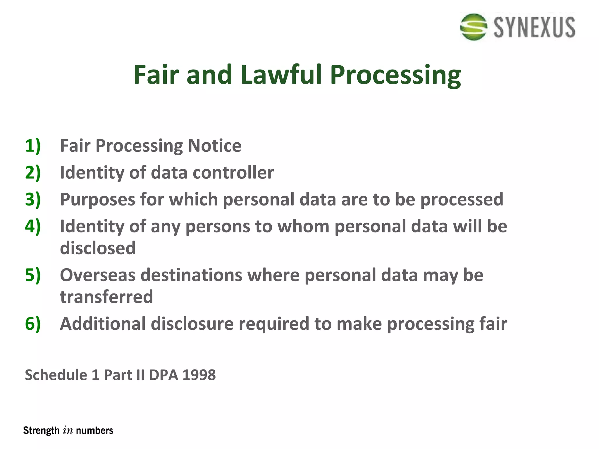 Fair and Lawful Processing Fair Processing Notice Identity of data controller Purposes for which personal data are to be processed Identity of any persons to whom personal data will be disclosed Overseas destinations where personal data may be transferred Additional disclosure required to make processing fair Schedule 1 Part II DPA 1998 