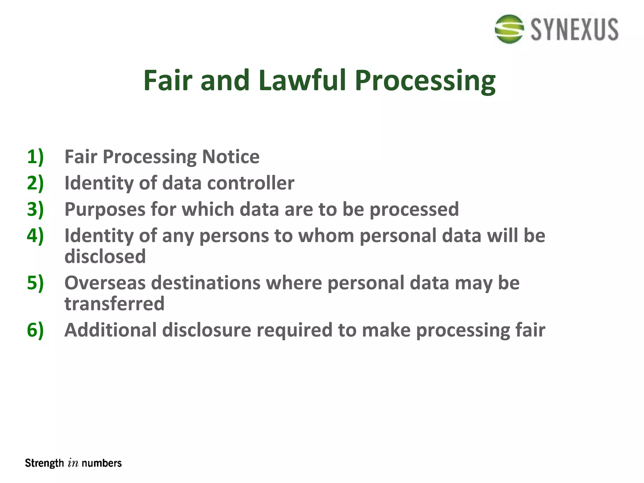 Fair and Lawful Processing Fair Processing Notice Identity of data controller Purposes for which data are to be processed Identity of any persons to whom personal data will be disclosed Overseas destinations where personal data may be transferred Additional disclosure required to make processing fair 