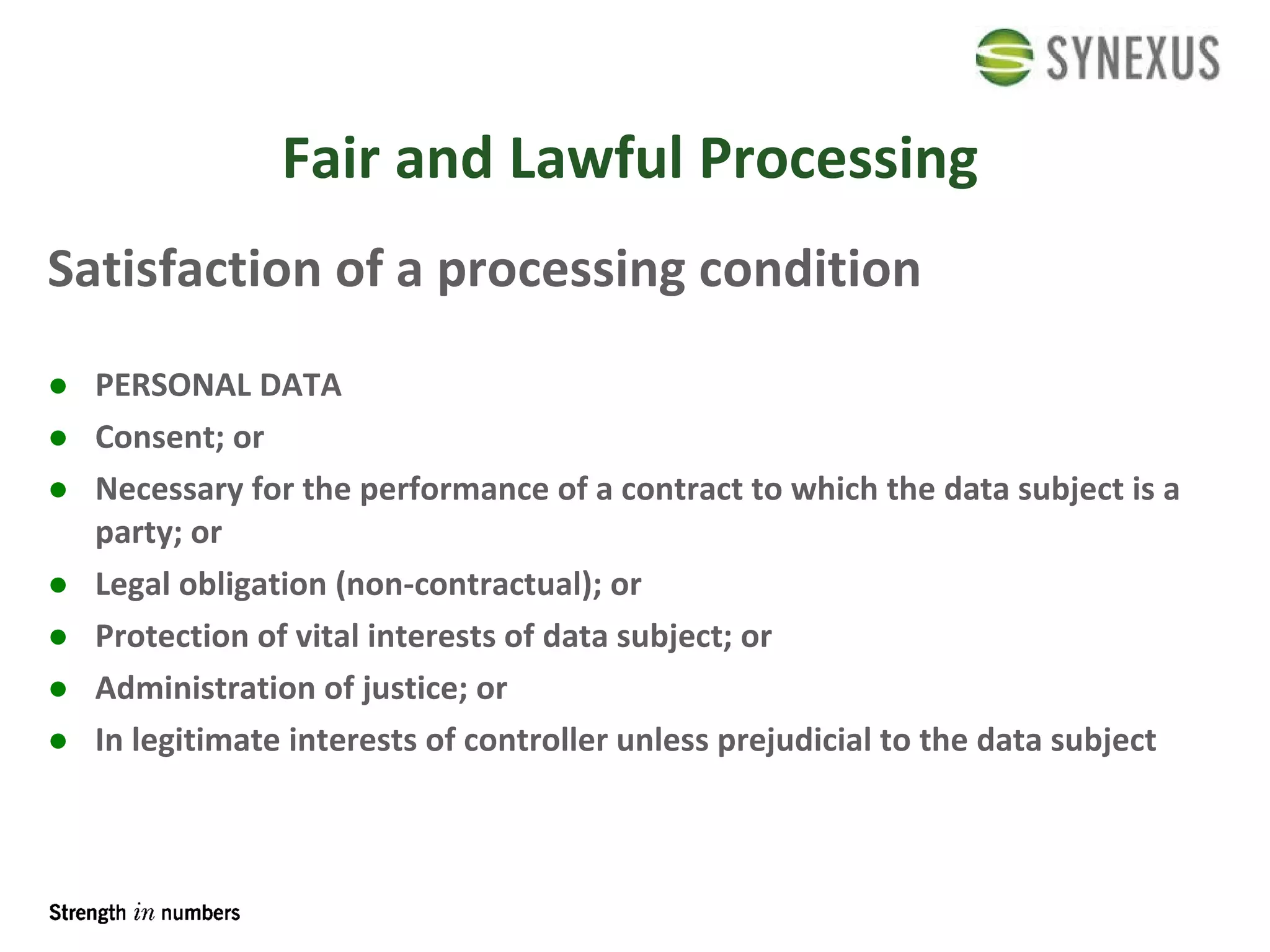 Fair and Lawful Processing Satisfaction of a processing condition PERSONAL DATA Consent; or Necessary for the performance of a contract to which the data subject is a party; or Legal obligation (non-contractual); or Protection of vital interests of data subject; or Administration of justice; or In legitimate interests of controller unless prejudicial to the data subject 