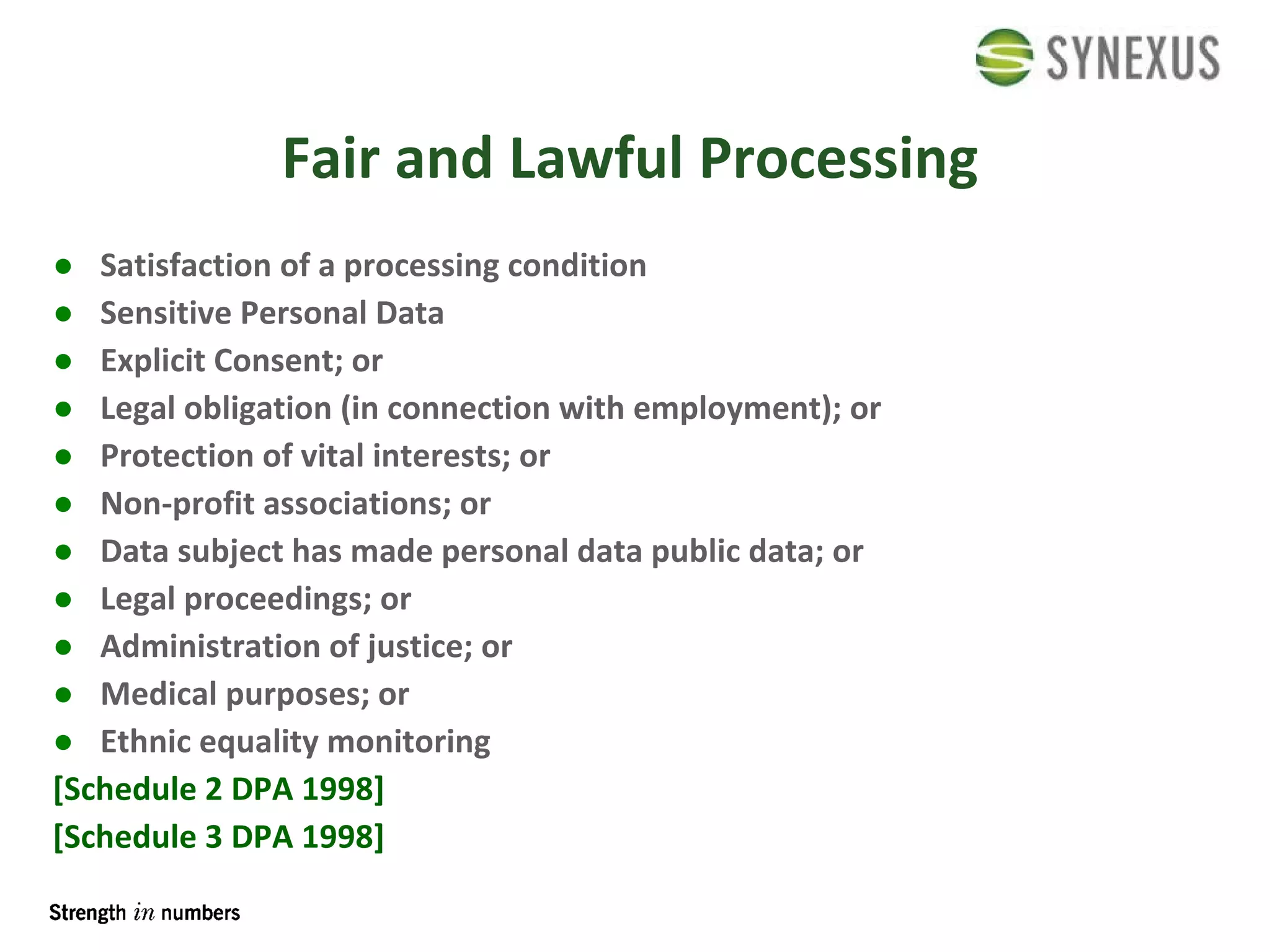 Fair and Lawful Processing Satisfaction of a processing condition Sensitive Personal Data Explicit Consent; or Legal obligation (in connection with employment); or Protection of vital interests; or Non-profit associations; or Data subject has made personal data public data; or Legal proceedings; or Administration of justice; or Medical purposes; or Ethnic equality monitoring [Schedule 2 DPA 1998] [Schedule 3 DPA 1998] 