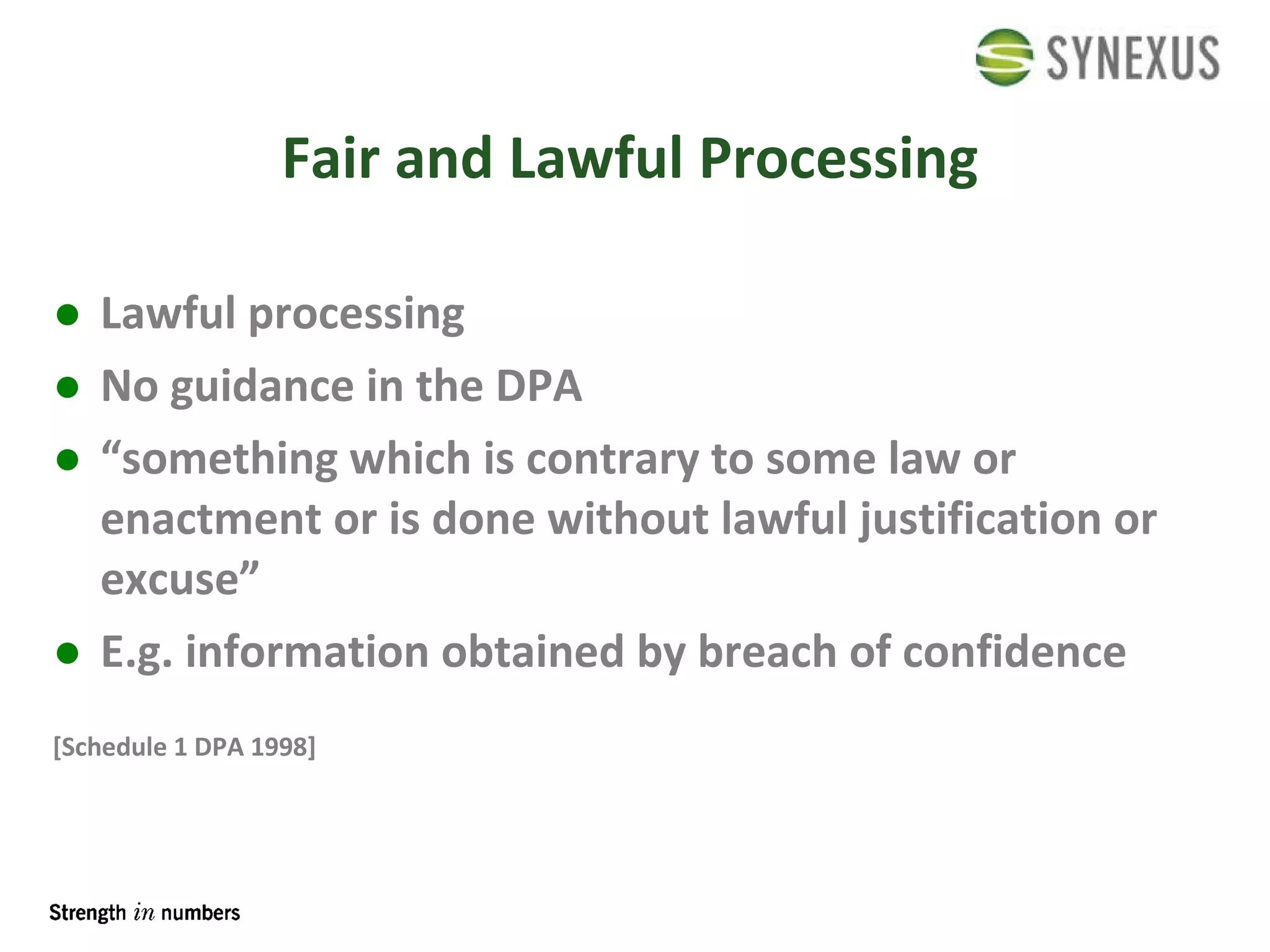 Fair and Lawful Processing Lawful processing No guidance in the DPA “something which is contrary to some law or enactment or is done without lawful justification or excuse” E.g. information obtained by breach of confidence [Schedule 1 DPA 1998] 