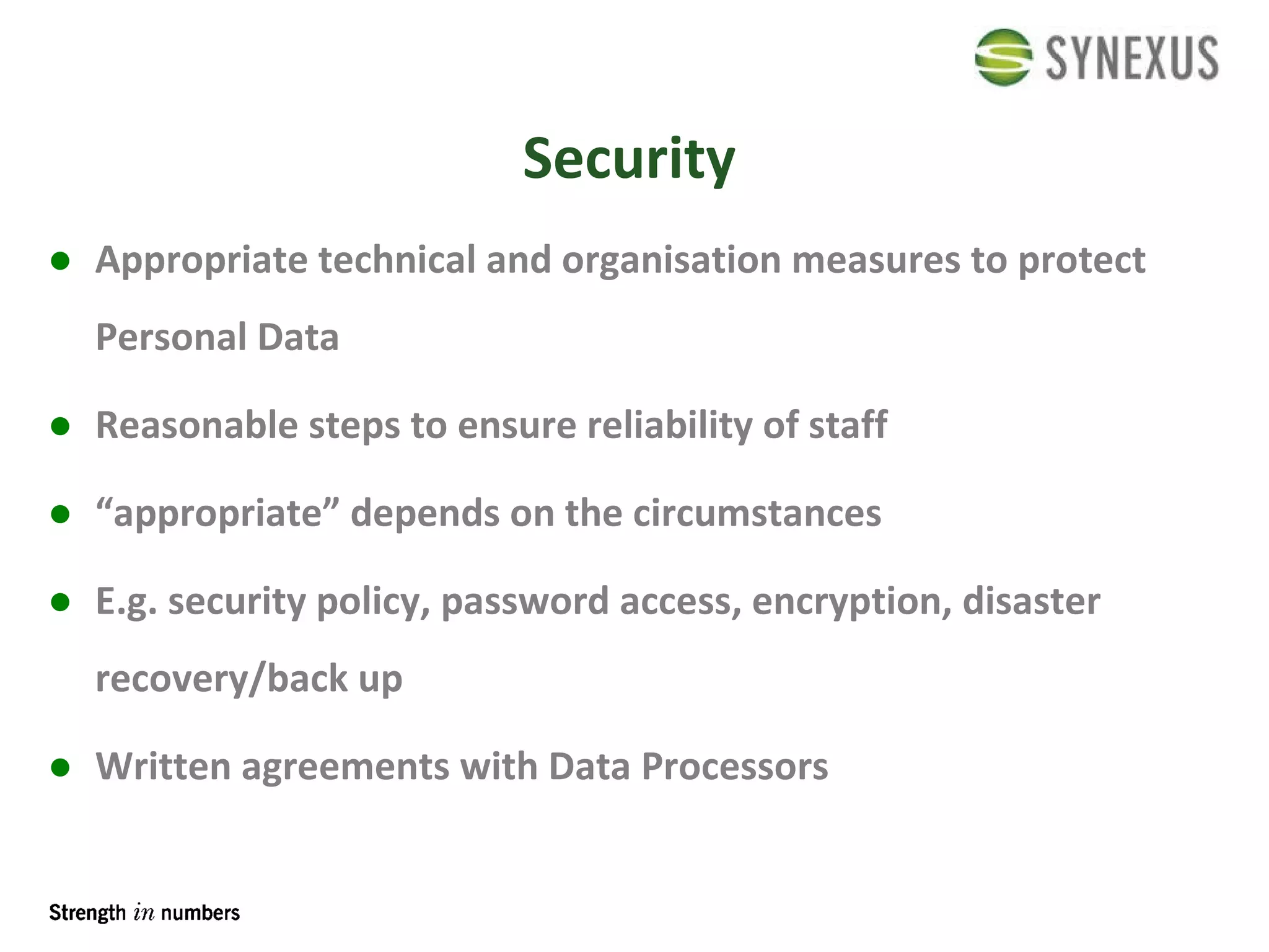 Security Appropriate technical and organisation measures to protect Personal Data Reasonable steps to ensure reliability of staff “ appropriate” depends on the circumstances E.g. security policy, password access, encryption, disaster recovery/back up Written agreements with Data Processors 