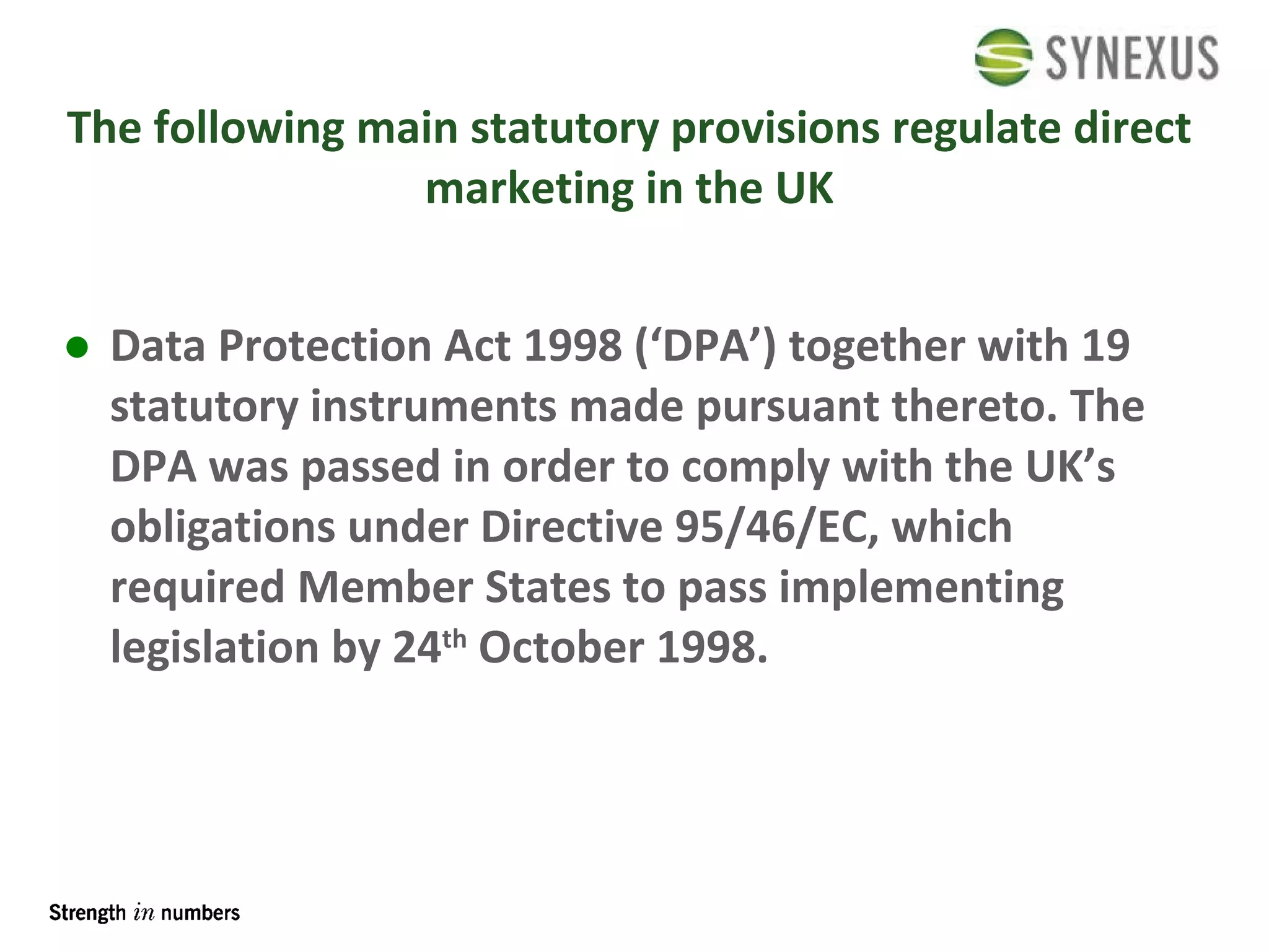 The following main statutory provisions regulate direct marketing in the UK Data Protection Act 1998 (‘DPA’) together with 19 statutory instruments made pursuant thereto. The DPA was passed in order to comply with the UK’s obligations under Directive 95/46/EC, which required Member States to pass implementing legislation by 24 th  October 1998. 