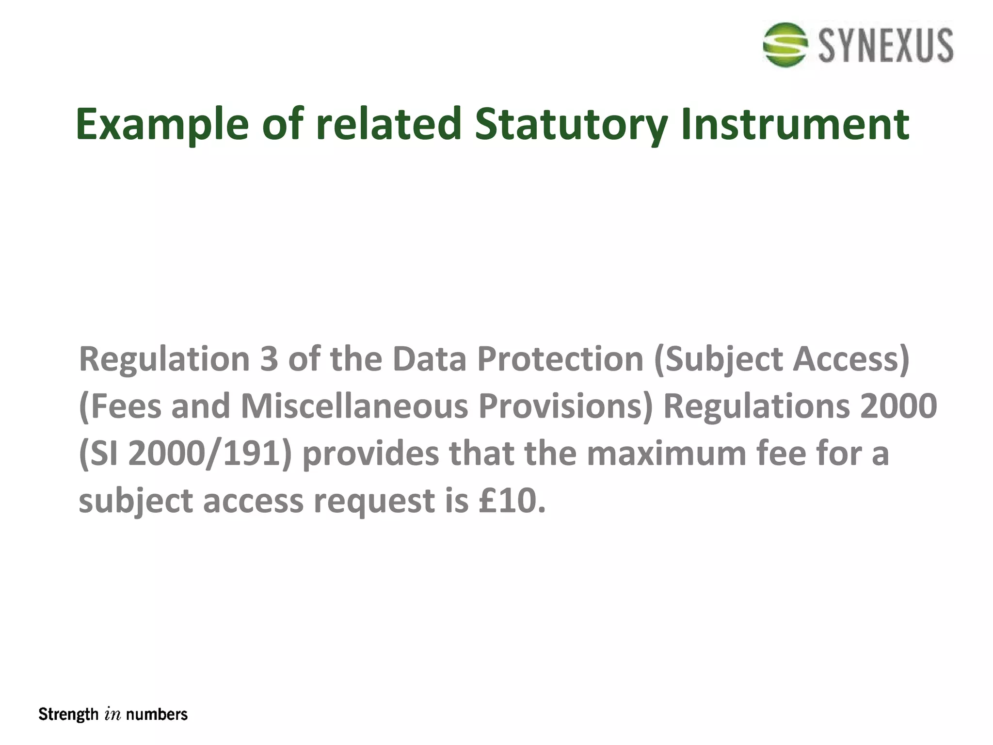 Example of related Statutory Instrument Regulation 3 of the Data Protection (Subject Access) (Fees and Miscellaneous Provisions) Regulations 2000 (SI 2000/191) provides that the maximum fee for a subject access request is £10. 