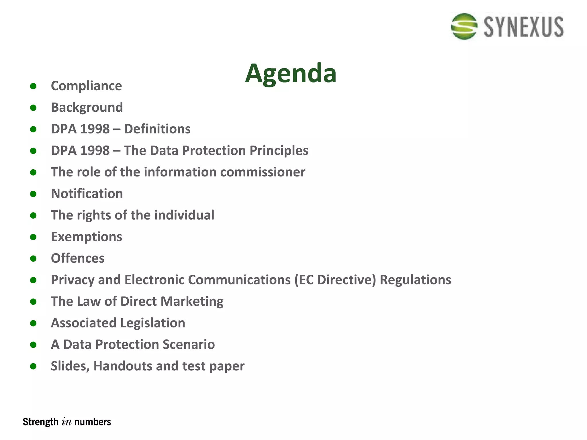 Agenda Compliance Background DPA 1998 – Definitions DPA 1998 – The Data Protection Principles The role of the information commissioner Notification The rights of the individual Exemptions Offences Privacy and Electronic Communications (EC Directive) Regulations The Law of Direct Marketing Associated Legislation A Data Protection Scenario Slides, Handouts and test paper 