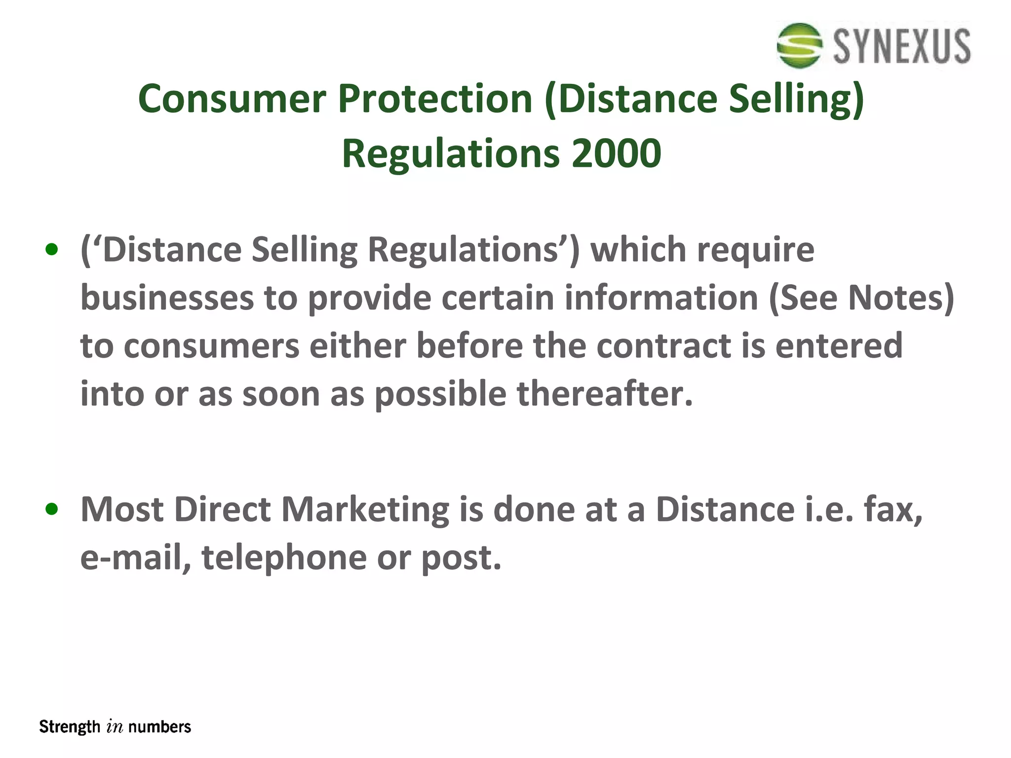 Consumer Protection (Distance Selling) Regulations 2000 (‘Distance Selling Regulations’) which require businesses to provide certain information (See Notes) to consumers either before the contract is entered into or as soon as possible thereafter. Most Direct Marketing is done at a Distance i.e. fax, e-mail, telephone or post. 