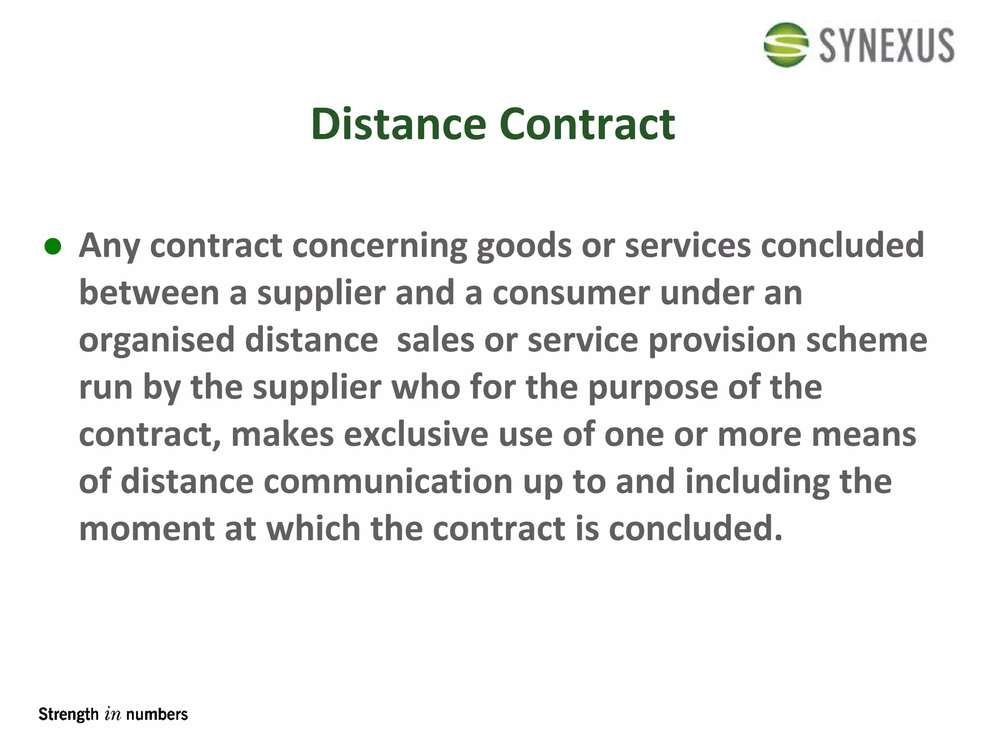 Distance Contract Any contract concerning goods or services concluded between a supplier and a consumer under an organised distance  sales or service provision scheme run by the supplier who for the purpose of the contract, makes exclusive use of one or more means of distance communication up to and including the moment at which the contract is concluded. 