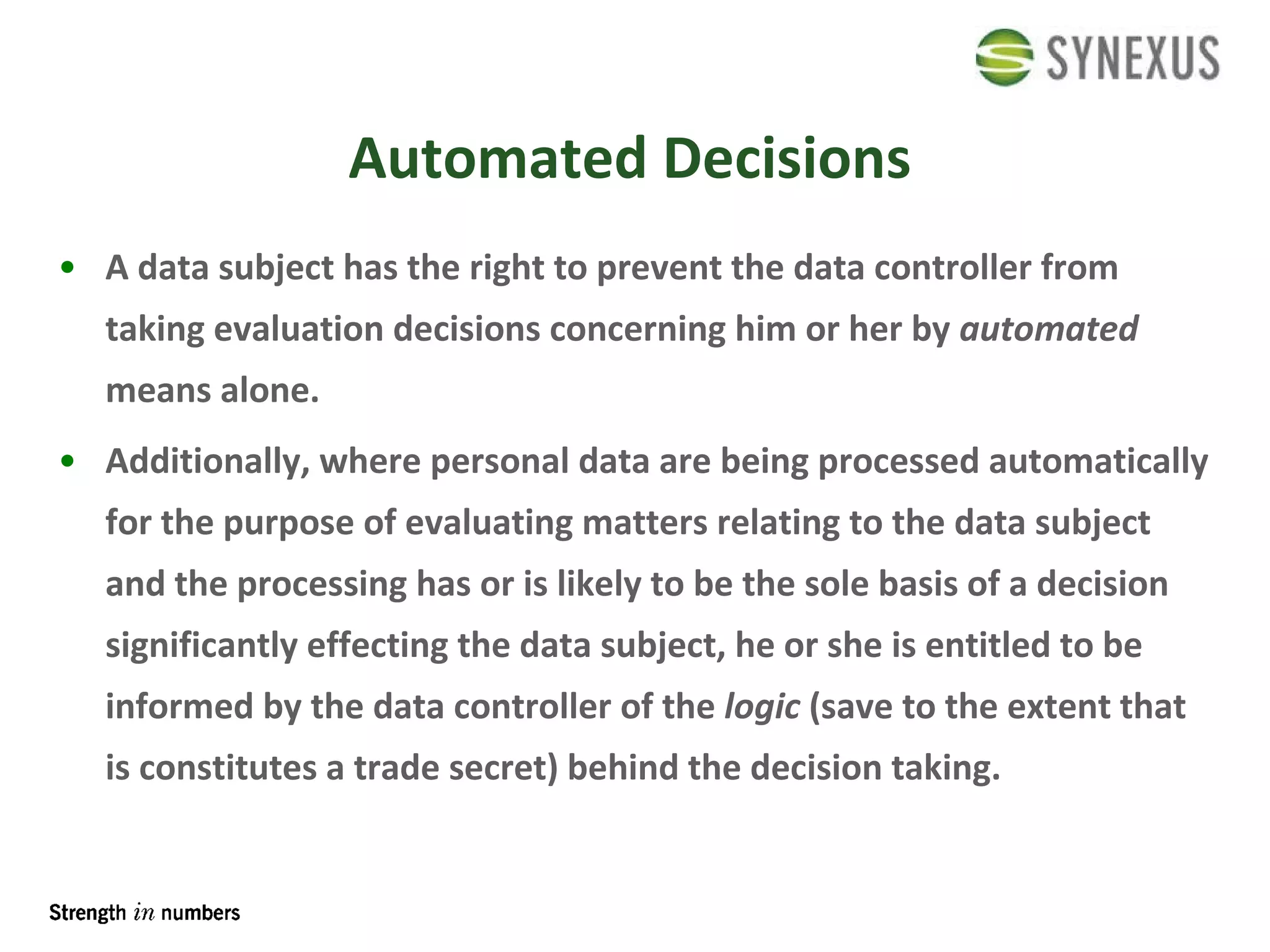 Automated Decisions A data subject has the right to prevent the data controller from taking evaluation decisions concerning him or her by  automated  means alone. Additionally, where personal data are being processed automatically for the purpose of evaluating matters relating to the data subject and the processing has or is likely to be the sole basis of a decision significantly effecting the data subject, he or she is entitled to be informed by the data controller of the  logic  (save to the extent that is constitutes a trade secret) behind the decision taking. 