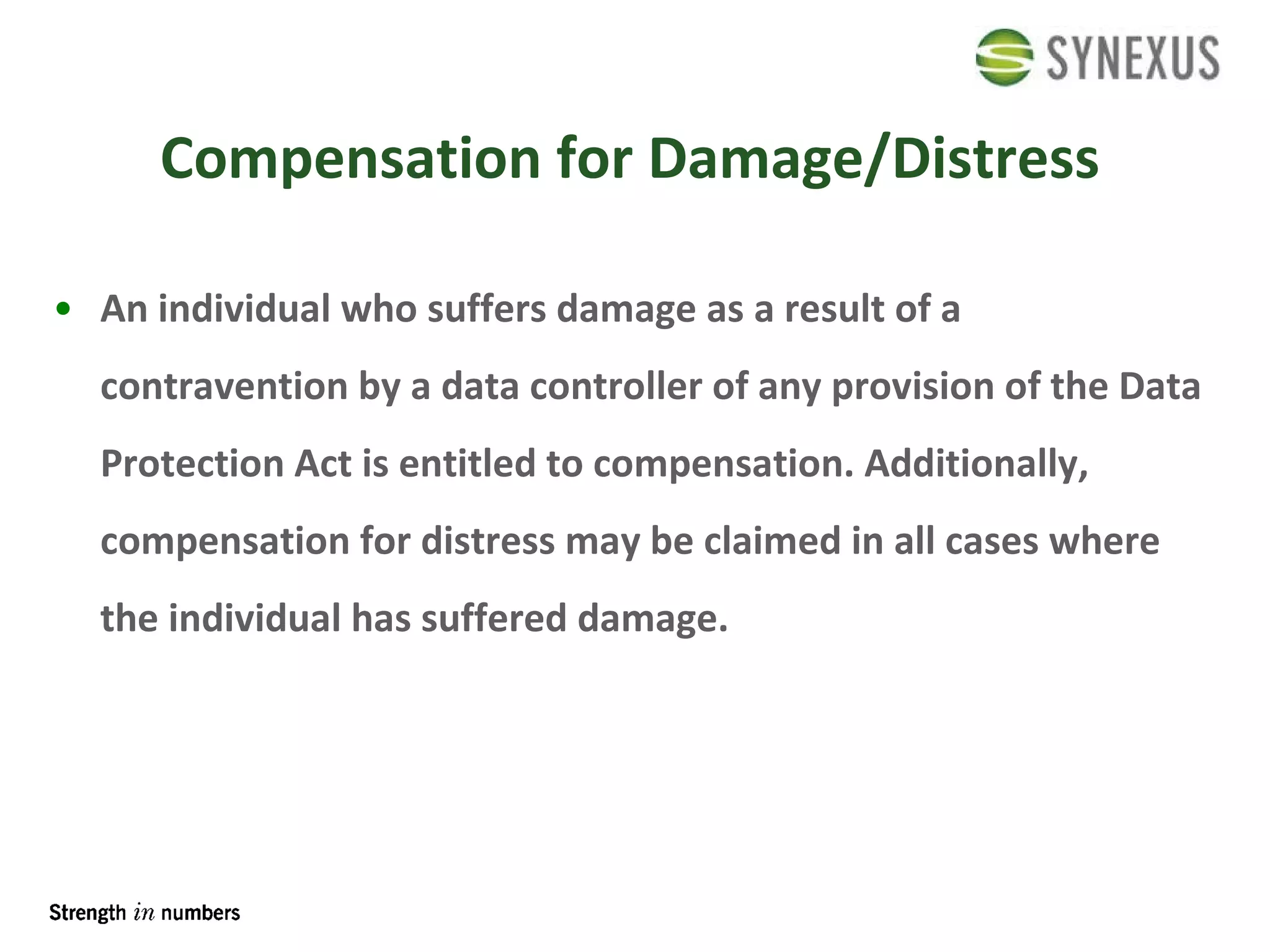 Compensation for Damage/Distress An individual who suffers damage as a result of a contravention by a data controller of any provision of the Data Protection Act is entitled to compensation. Additionally, compensation for distress may be claimed in all cases where the individual has suffered damage. 