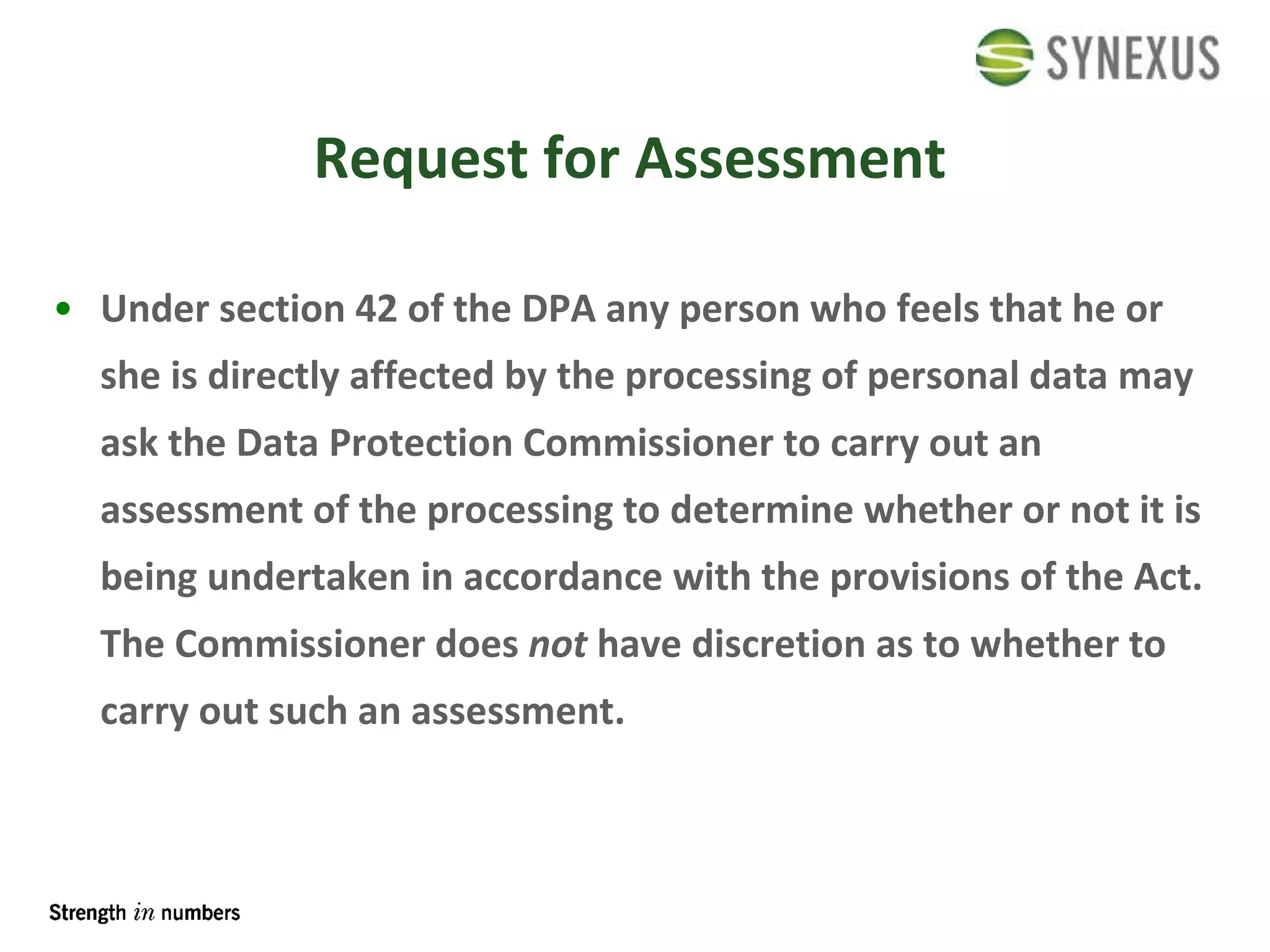 Request for Assessment Under section 42 of the DPA any person who feels that he or she is directly affected by the processing of personal data may ask the Data Protection Commissioner to carry out an assessment of the processing to determine whether or not it is being undertaken in accordance with the provisions of the Act. The Commissioner does  not  have discretion as to whether to carry out such an assessment. 