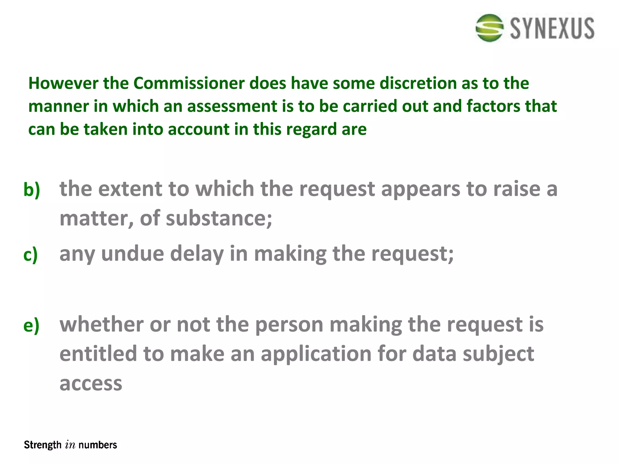 However the Commissioner does have some discretion as to the manner in which an assessment is to be carried out and factors that can be taken into account in this regard are the extent to which the request appears to raise a matter, of substance; any undue delay in making the request;  whether or not the person making the request is entitled to make an application for data subject access 