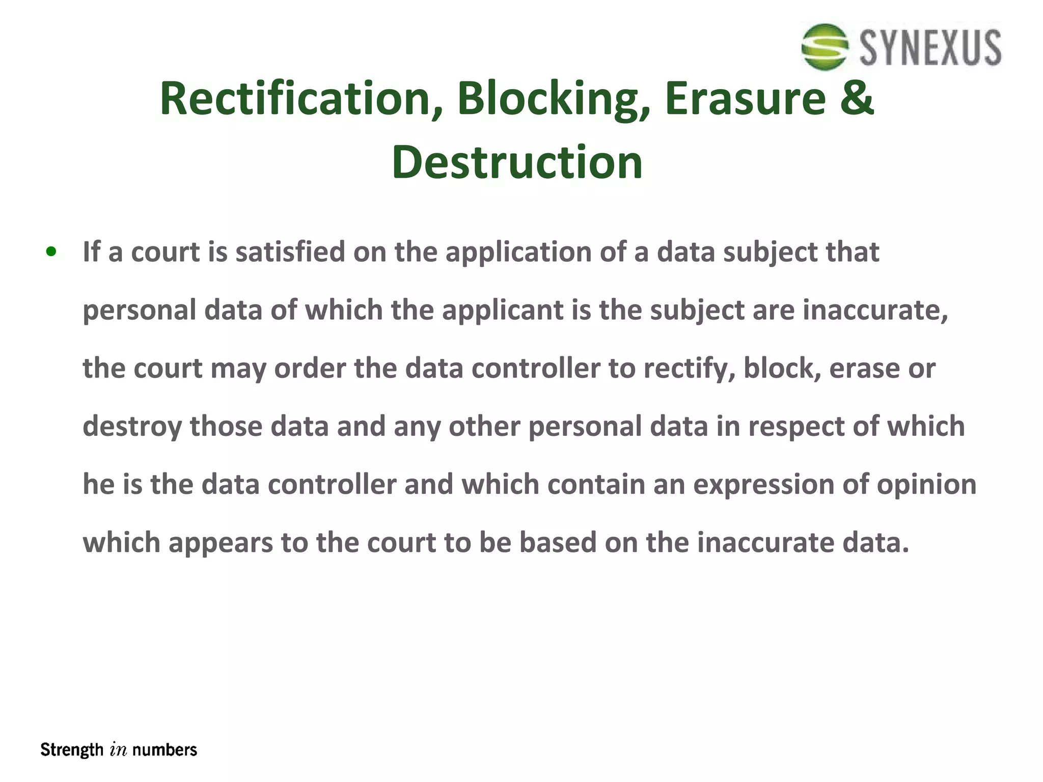 Rectification, Blocking, Erasure & Destruction If a court is satisfied on the application of a data subject that personal data of which the applicant is the subject are inaccurate, the court may order the data controller to rectify, block, erase or destroy those data and any other personal data in respect of which he is the data controller and which contain an expression of opinion which appears to the court to be based on the inaccurate data. 