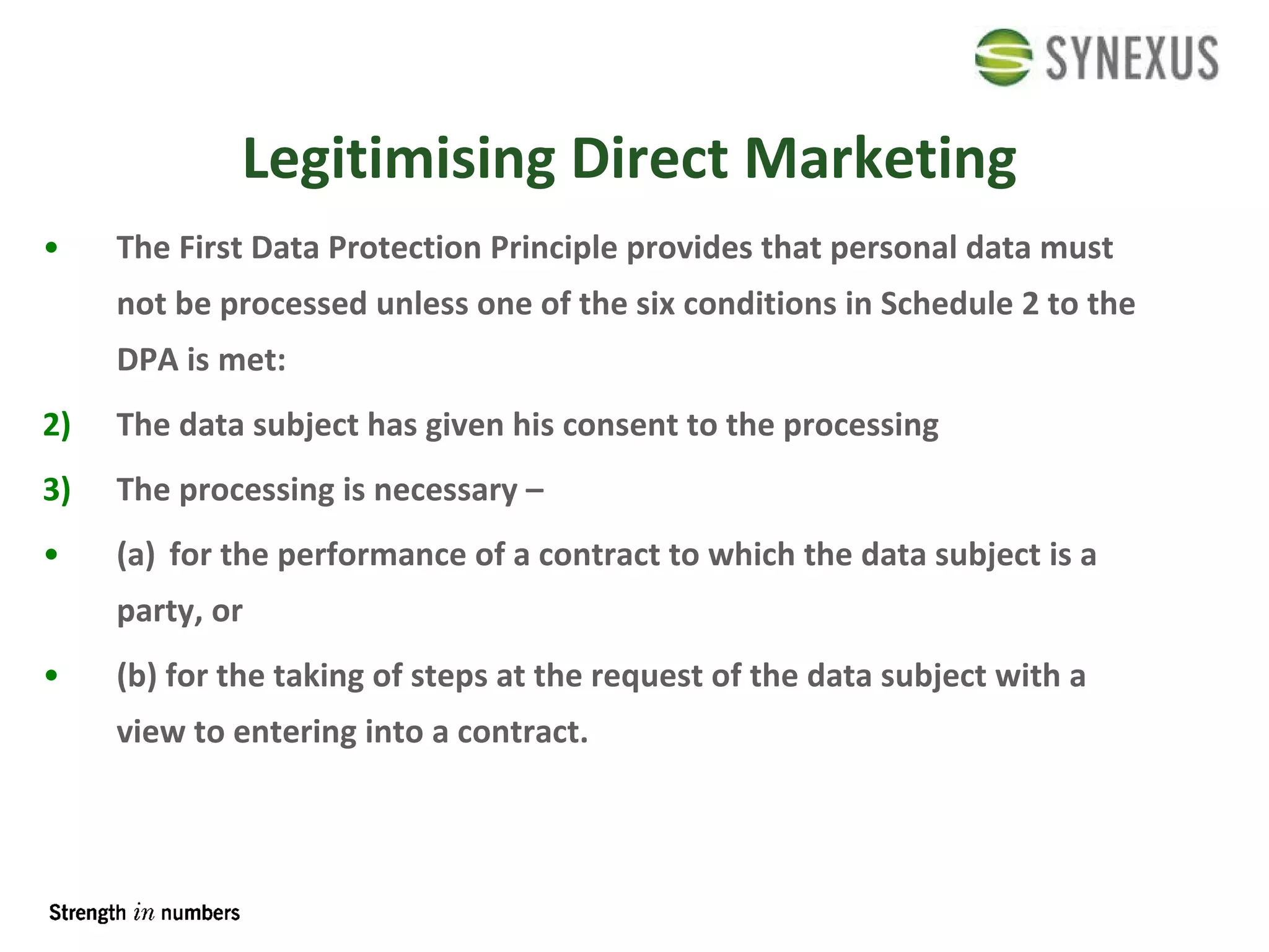 Legitimising Direct Marketing The First Data Protection Principle provides that personal data must not be processed unless one of the six conditions in Schedule 2 to the DPA is met: The data subject has given his consent to the processing The processing is necessary –  (a) for the performance of a contract to which the data subject is a party, or (b) for the taking of steps at the request of the data subject with a view to entering into a contract. 