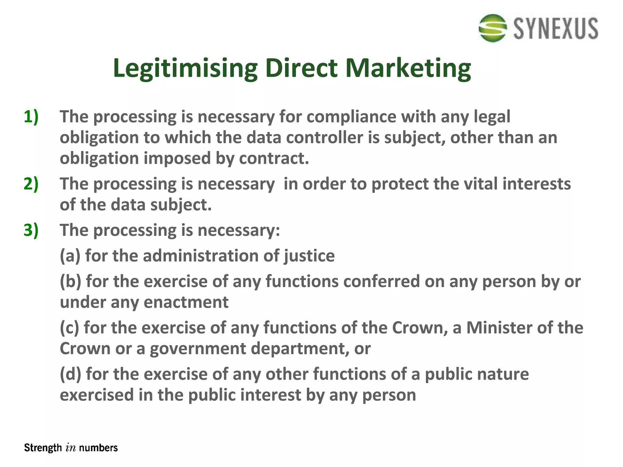 Legitimising Direct Marketing The processing is necessary for compliance with any legal obligation to which the data controller is subject, other than an obligation imposed by contract.  The processing is necessary  in order to protect the vital interests of the data subject. The processing is necessary: (a) for the administration of justice (b) for the exercise of any functions conferred on any person by or under any enactment (c) for the exercise of any functions of the Crown, a Minister of the Crown or a government department, or (d) for the exercise of any other functions of a public nature exercised in the public interest by any person 