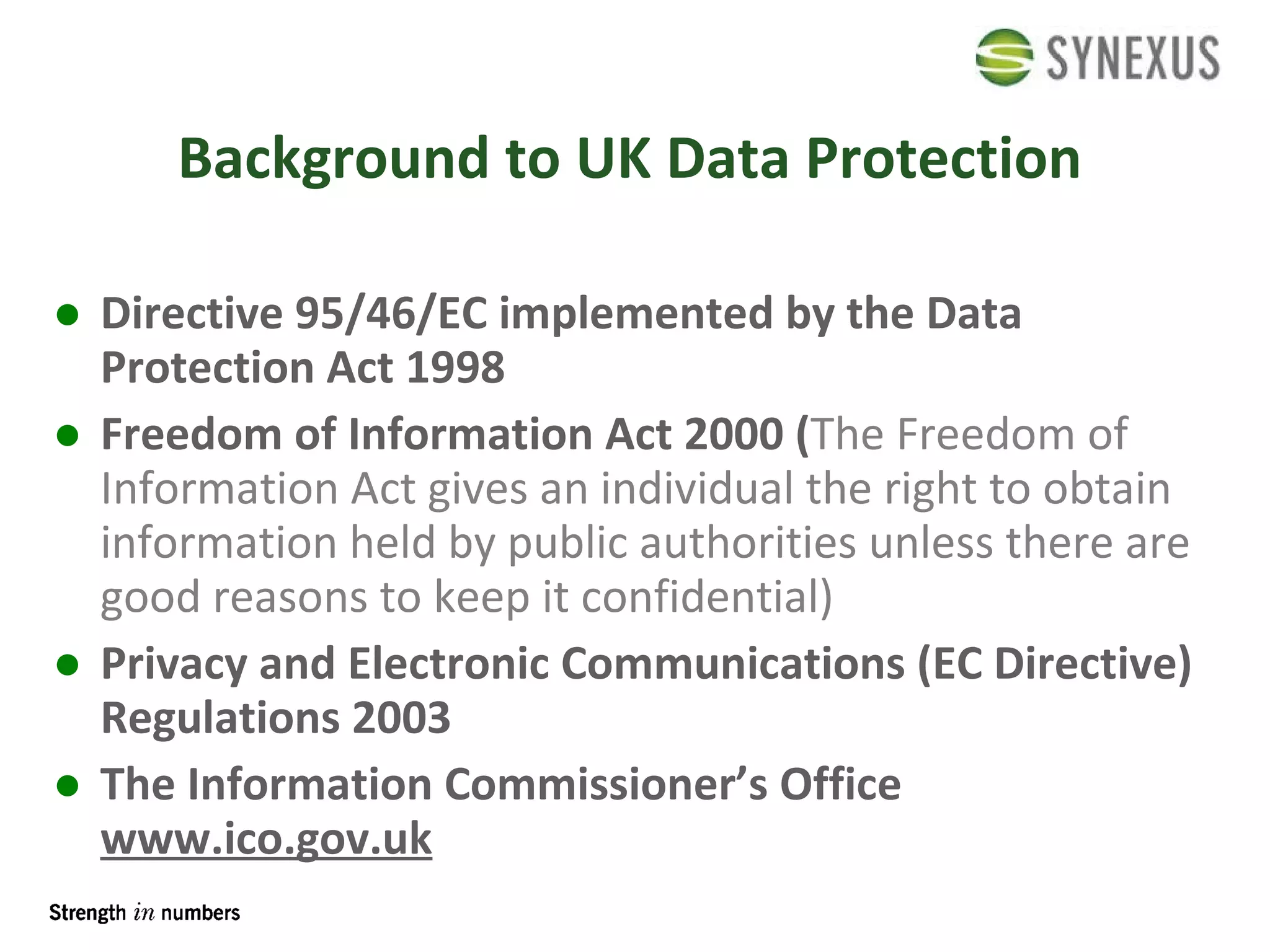 Background to UK Data Protection Directive 95/46/EC implemented by the Data Protection Act 1998 Freedom of Information Act 2000 ( The Freedom of Information Act gives an individual the right to obtain information held by public authorities unless there are good reasons to keep it confidential) Privacy and Electronic Communications (EC Directive) Regulations 2003 The Information Commissioner’s Office   www.ico.gov.uk 