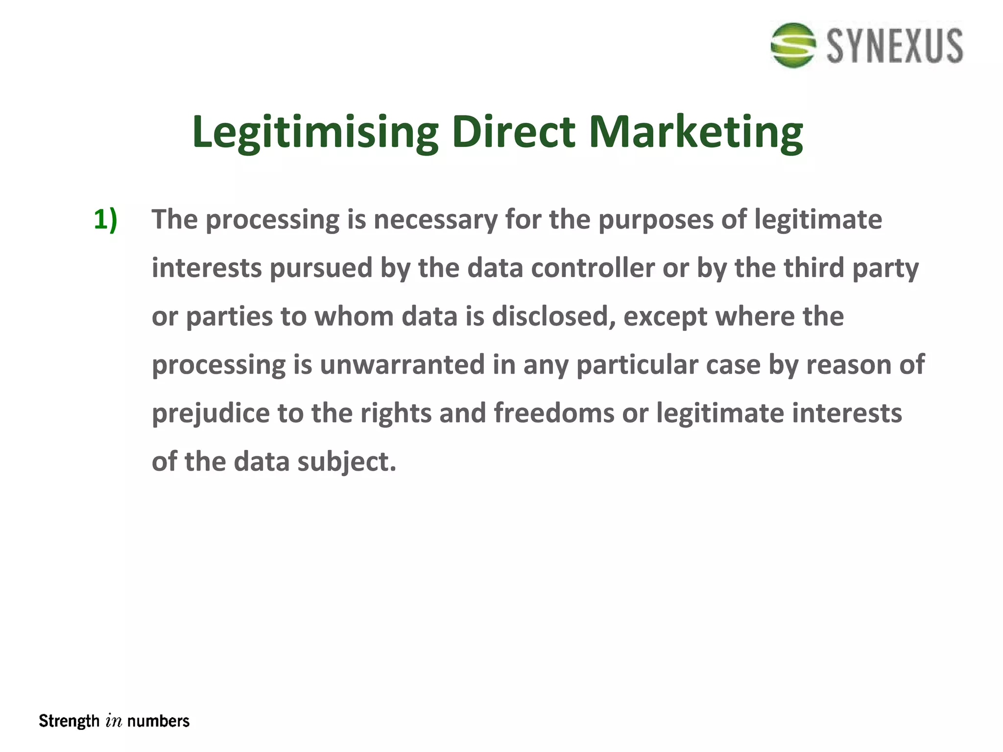 The processing is necessary for the purposes of legitimate interests pursued by the data controller or by the third party or parties to whom data is disclosed, except where the processing is unwarranted in any particular case by reason of prejudice to the rights and freedoms or legitimate interests of the data subject. Legitimising Direct Marketing 