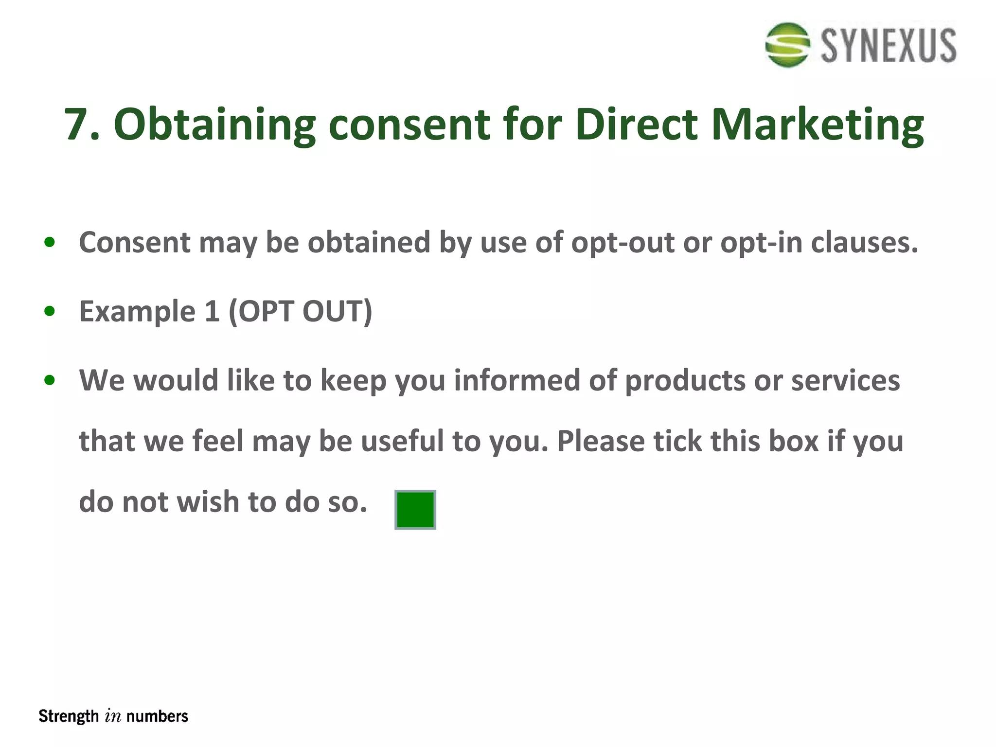7. Obtaining consent for Direct Marketing Consent may be obtained by use of opt-out or opt-in clauses. Example 1 (OPT OUT) We would like to keep you informed of products or services that we feel may be useful to you. Please tick this box if you do not wish to do so.  