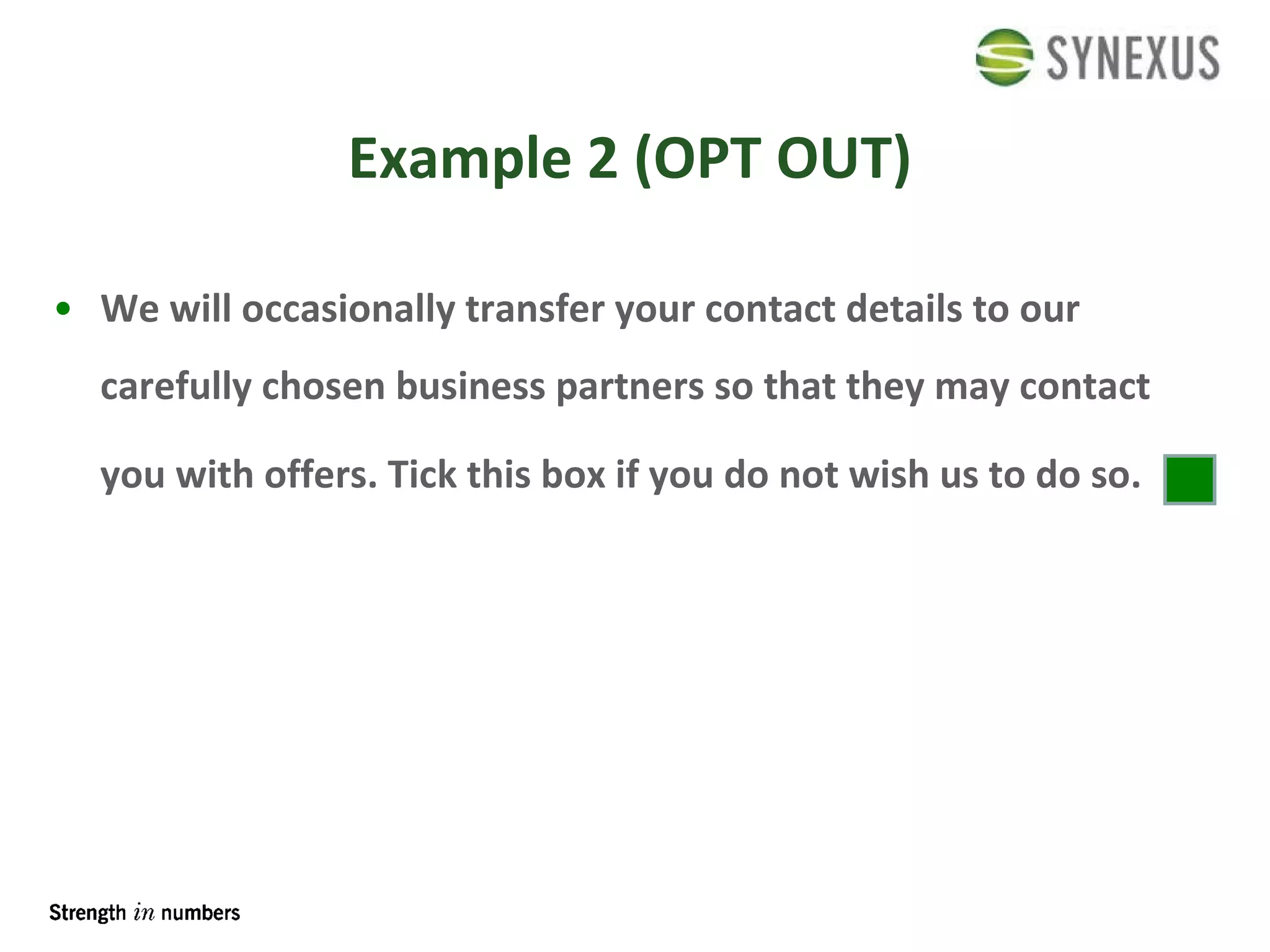 Example 2 (OPT OUT) We will occasionally transfer your contact details to our carefully chosen business partners so that they may contact you with offers. Tick this box if you do not wish us to do so.   