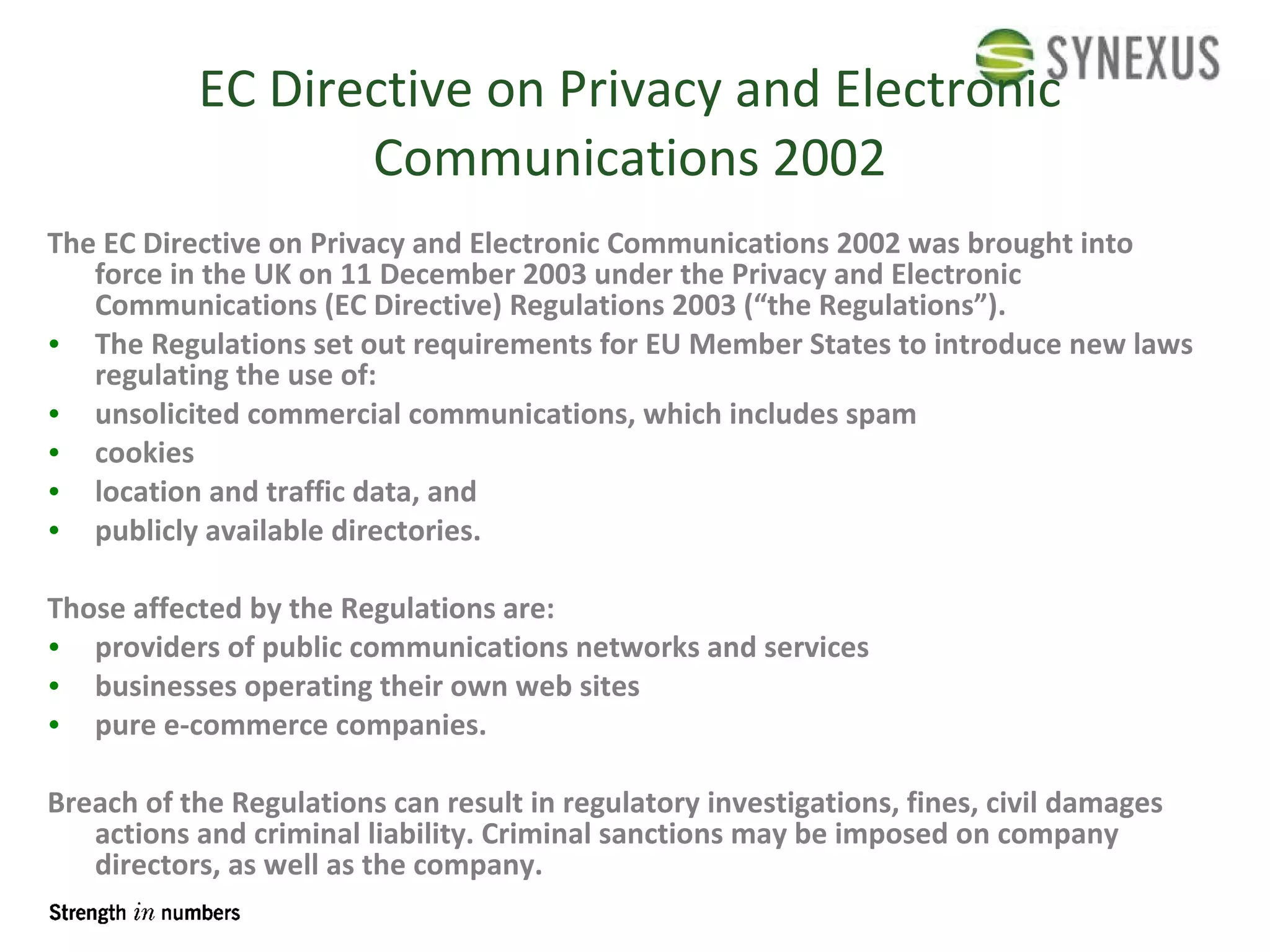 EC Directive on Privacy and Electronic Communications 2002 The EC Directive on Privacy and Electronic Communications 2002 was brought into force in the UK on 11 December 2003 under the Privacy and Electronic Communications (EC Directive) Regulations 2003 (“the Regulations”). The Regulations set out requirements for EU Member States to introduce new laws regulating the use of: unsolicited commercial communications, which includes spam  cookies  location and traffic data, and  publicly available directories.  Those affected by the Regulations are: providers of public communications networks and services  businesses operating their own web sites  pure e-commerce companies.  Breach of the Regulations can result in regulatory investigations, fines, civil  damages  actions and criminal liability. Criminal sanctions may be imposed on  company   directors , as well as the company. 