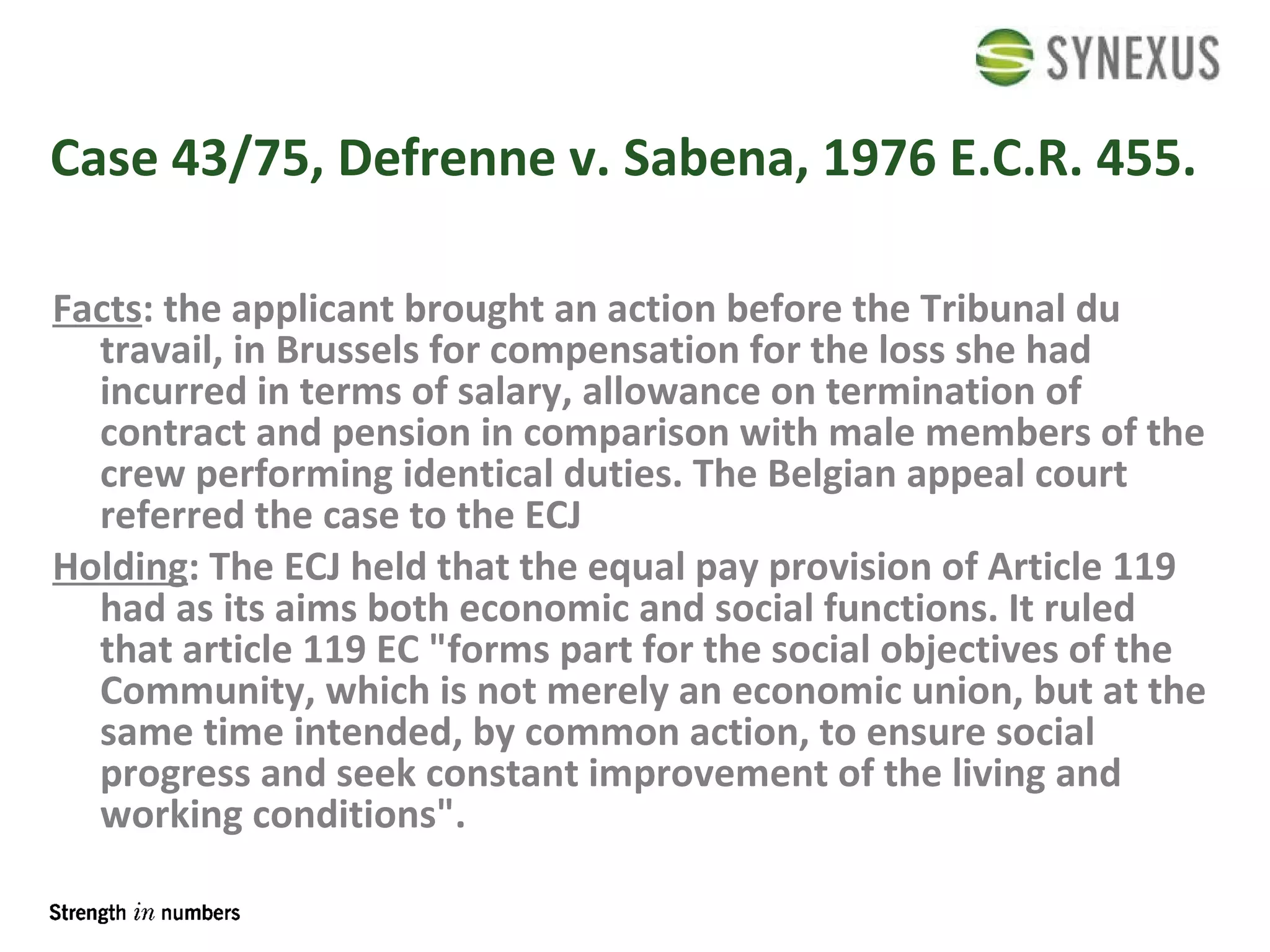Case 43/75, Defrenne v. Sabena, 1976 E.C.R. 455.  Facts : the applicant brought an action before the Tribunal du travail, in Brussels for compensation for the loss she had incurred in terms of salary, allowance on termination of contract and pension in comparison with male members of the crew performing identical duties. The Belgian appeal court referred the case to the ECJ  Holding : The ECJ held that the equal pay provision of Article 119 had as its aims both economic and social functions. It ruled that article 119 EC "forms part for the social objectives of the Community, which is not merely an economic union, but at the same time intended, by common action, to ensure social progress and seek constant improvement of the living and working conditions".  